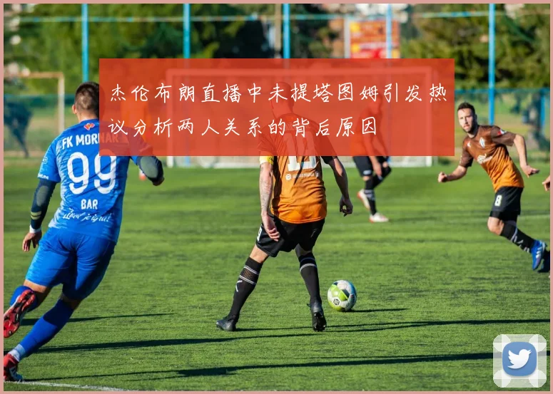 杰伦布朗直播中未提塔图姆引发热议分析两人关系的背后原因