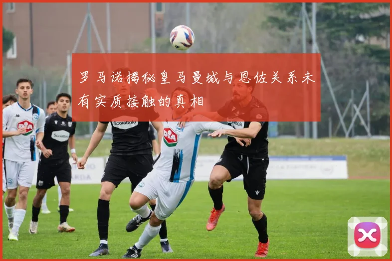 罗马诺揭秘皇马曼城与恩佐关系未有实质接触的真相