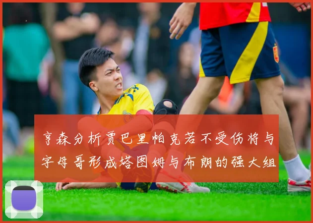 亨森分析贾巴里帕克若不受伤将与字母哥形成塔图姆与布朗的强大组合