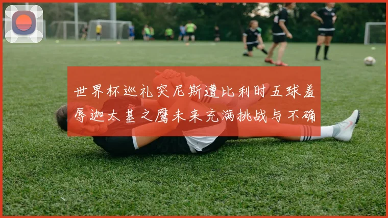 世界杯巡礼突尼斯遭比利时五球羞辱迦太基之鹰未来充满挑战与不确定性