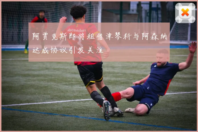 阿贾克斯即将租借津琴科与阿森纳达成协议引发关注