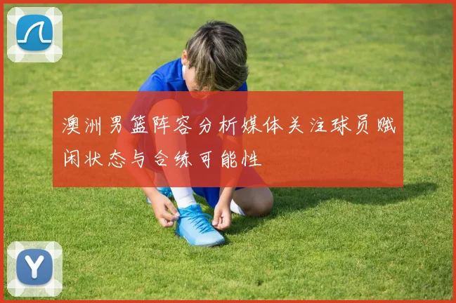 澳洲男篮阵容分析媒体关注球员赋闲状态与合练可能性