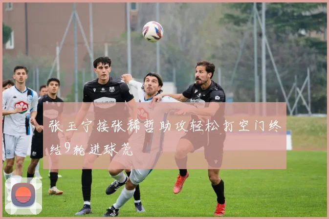张玉宁接张稀哲助攻轻松打空门终结9轮进球荒