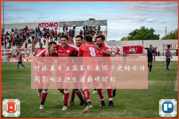 特林康专注国家队表现不受转会传闻影响正迎生涯巅峰时刻