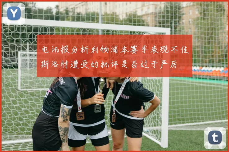 电讯报分析利物浦本赛季表现不佳斯洛特遭受的批评是否过于严厉