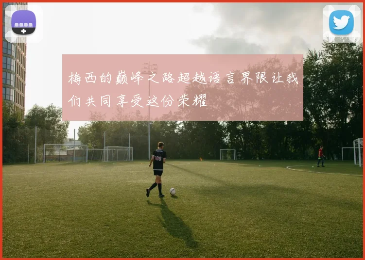 梅西的巅峰之路超越语言界限让我们共同享受这份荣耀