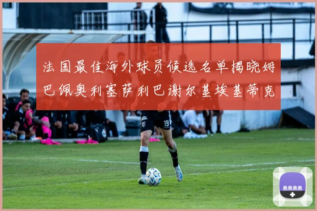 法国最佳海外球员候选名单揭晓姆巴佩奥利塞萨利巴谢尔基埃基蒂克争夺荣誉