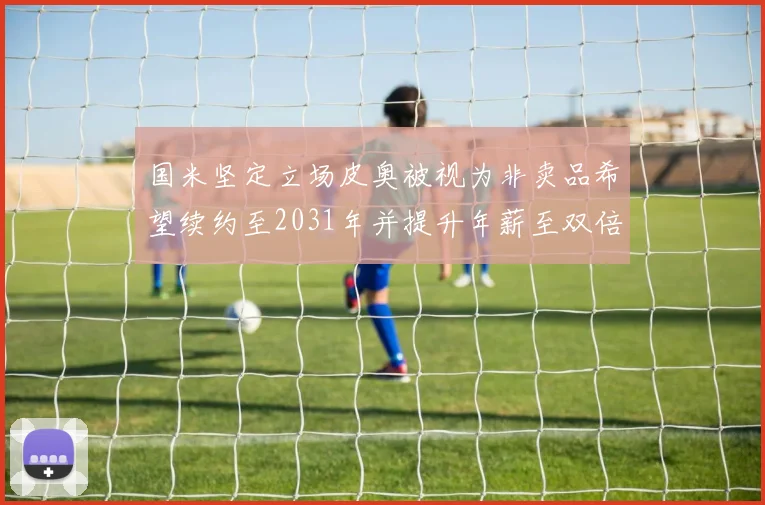 国米坚定立场皮奥被视为非卖品希望续约至2031年并提升年薪至双倍水平