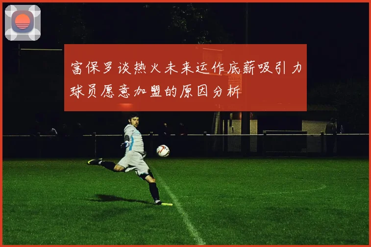 富保罗谈热火未来运作底薪吸引力球员愿意加盟的原因分析