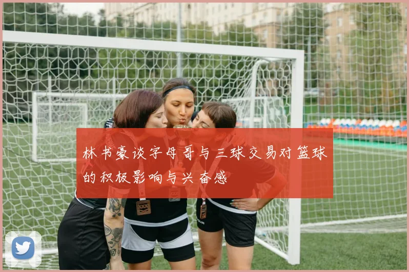 林书豪谈字母哥与三球交易对篮球的积极影响与兴奋感